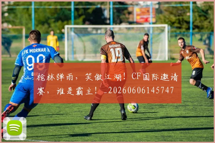 枪林弹雨，笑傲江湖！CF国际邀请赛，谁是霸主！_20260606145747