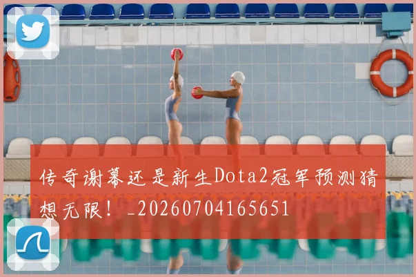传奇谢幕还是新生Dota2冠军预测猜想无限！_20260704165651