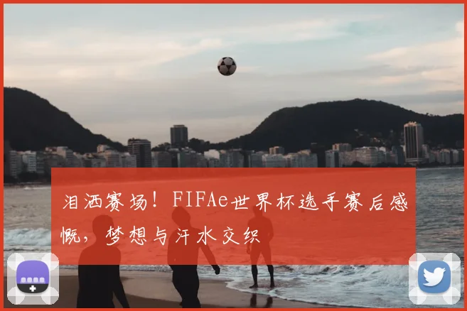 泪洒赛场!FIFAe世界杯选手赛后感慨,梦想与汗水交织