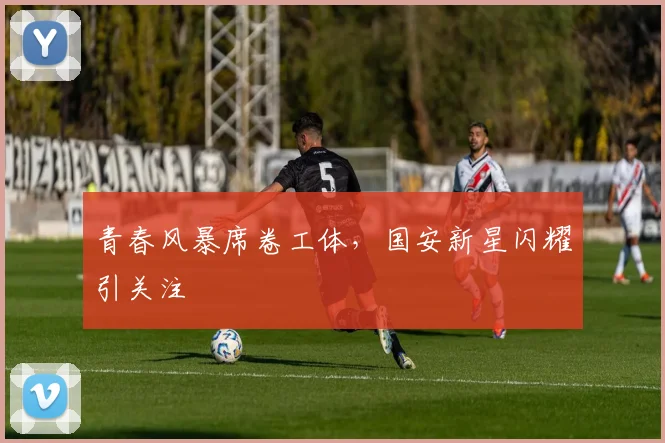 青春风暴席卷工体,国安新星闪耀引关注