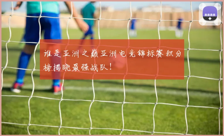 谁是亚洲之巅亚洲电竞锦标赛积分榜揭晓最强战队！