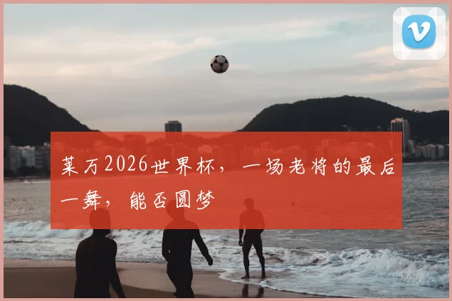 莱万2026世界杯，一场老将的最后一舞，能否圆梦
