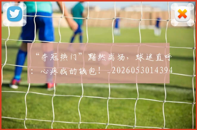 “夺冠热门”黯然离场，球迷直呼：心疼我的钱包！_20260530143945