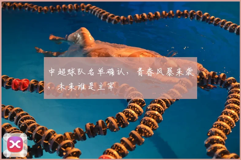 中超球队名单确认，青春风暴来袭，未来谁是主宰