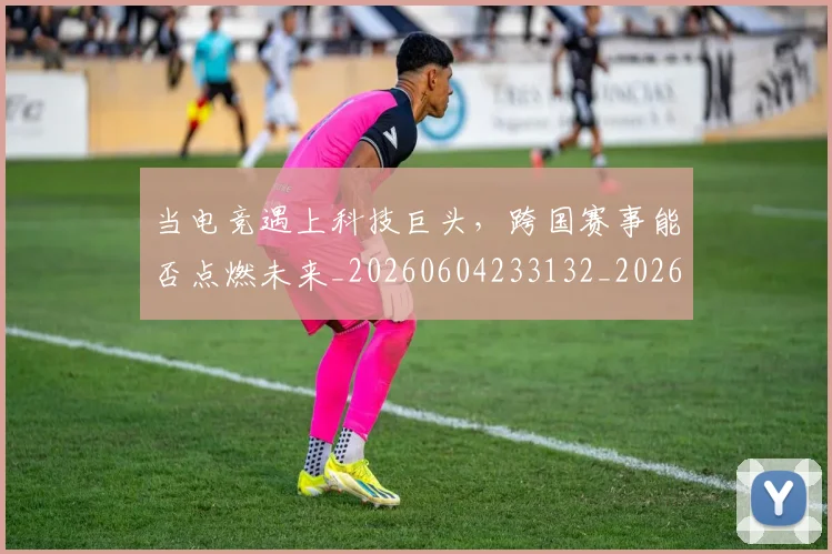 当电竞遇上科技巨头,跨国赛事能否点燃未来_20260604233132_20260707152745