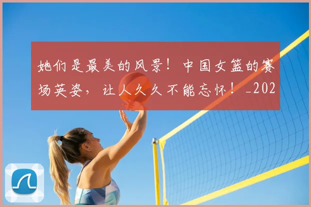她们是最美的风景!中国女篮的赛场英姿,让人久久不能忘怀!_20260707022413