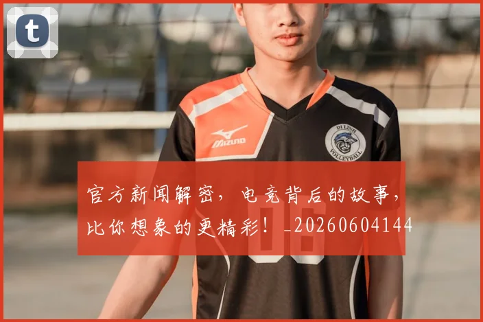 官方新闻解密,电竞背后的故事,比你想象的更精彩!_20260604144744_20260710002533