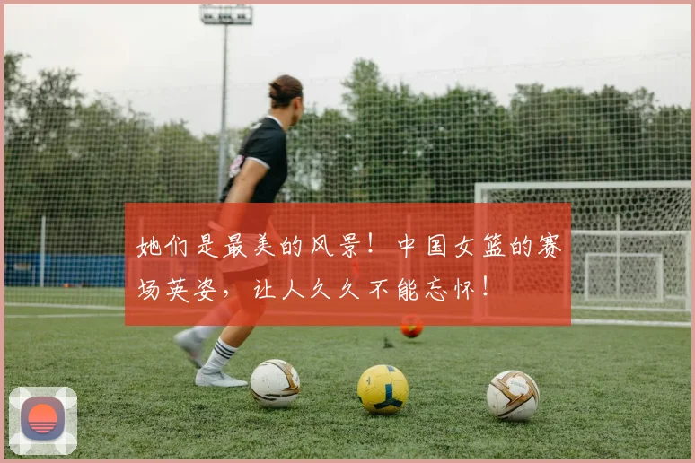 她们是最美的风景!中国女篮的赛场英姿,让人久久不能忘怀!