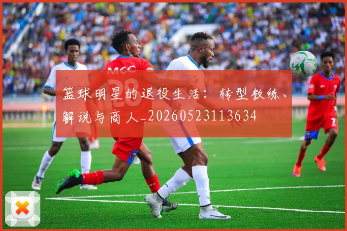 篮球明星的退役生活：转型教练、解说与商人_20260523113634