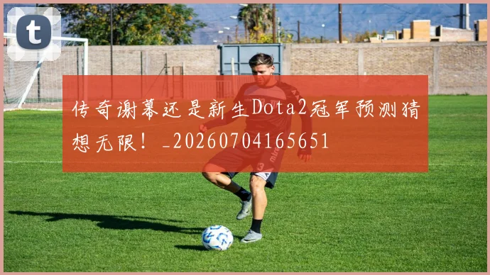 传奇谢幕还是新生Dota2冠军预测猜想无限！_20260704165651