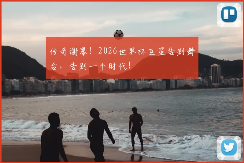 传奇谢幕！2026世界杯巨星告别舞台，告别一个时代！