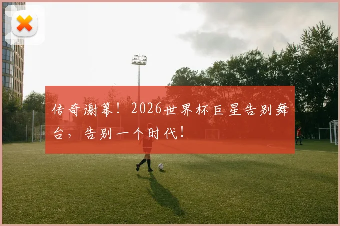 传奇谢幕！2026世界杯巨星告别舞台，告别一个时代！
