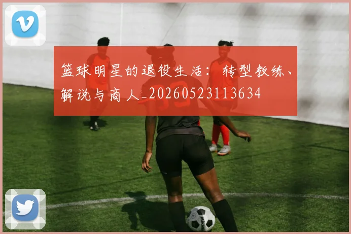 篮球明星的退役生活:转型教练、解说与商人_20260523113634
