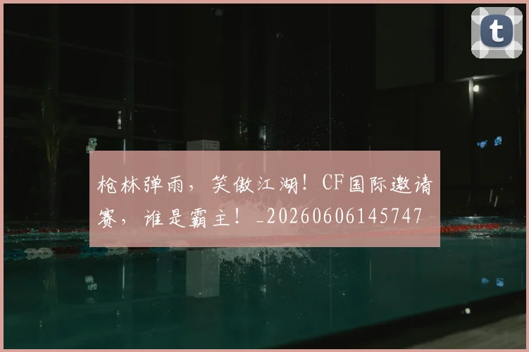 枪林弹雨，笑傲江湖！CF国际邀请赛，谁是霸主！_20260606145747