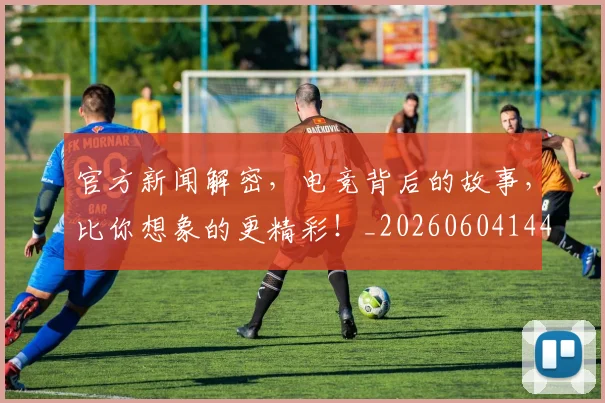 官方新闻解密,电竞背后的故事,比你想象的更精彩!_20260604144744_20260710002533