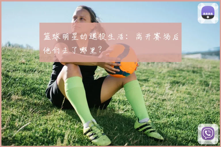 篮球明星的退役生活:离开赛场后他们去了哪里?