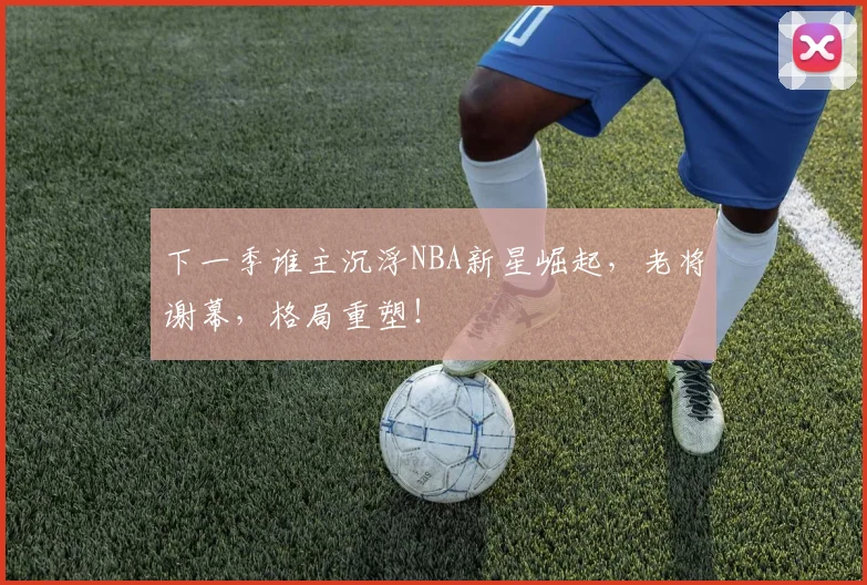 下一季谁主沉浮NBA新星崛起，老将谢幕，格局重塑！