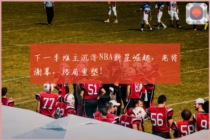 下一季谁主沉浮NBA新星崛起，老将谢幕，格局重塑！